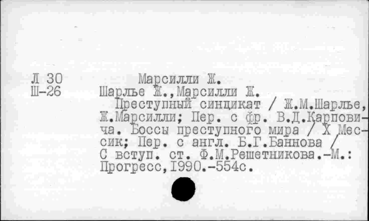 ﻿Л 30 Ш-26
силли Ж.
Мар сияли ж
Шарлье Ж.,Марсилли Ж.
Преступный синдикат / Ж.М.Шарлье, Ж.Марсилли; Пер. с фр. В.Д.Карпови-
ча. Боссы преступного мира / X . сик; Пер. с англ. Б.Г.Баннова / С вступ. ст. Ф.М.Решетникова.-М, Прогресс,1990.-554с.